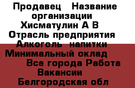 Продавец › Название организации ­ Хисматулин А.В. › Отрасль предприятия ­ Алкоголь, напитки › Минимальный оклад ­ 20 000 - Все города Работа » Вакансии   . Белгородская обл.